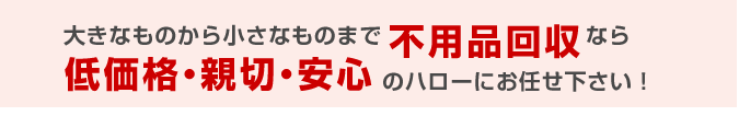 大きなものから小さなものまで不用品回収なら低価格・親切・安心のハローにお任せ下さい!