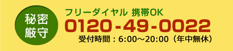 秘密厳守フリーダイヤル 携帯OK0120-49-0022受付時間:7:00~19:00(年中無休)