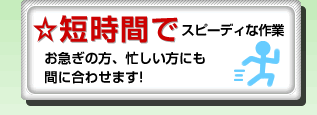 ☆短時間でスピーディな作業お急ぎの方、忙しい方にも間に合わせます。
