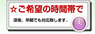 ☆ご希望の時間帯で深夜、早朝でも対応致します。