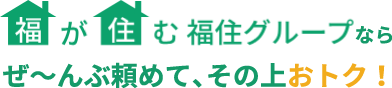 福が住む福住グループならぜ～んぶ頼めて、その上おトク！