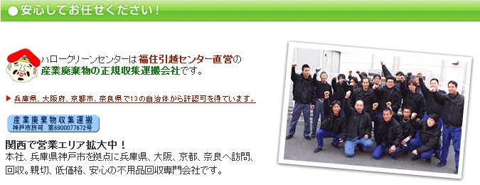 安心してお任せください！ハロークリーンセンターは福住引越センター直営の産業廃棄物の正規収集運搬会社です。 関西で営業エリア拡大中！本社、兵庫県神戸市を拠点に兵庫県、大阪、京都、奈良へ訪問、回収。親切、低価格、安心の不用品回収専門会社です。