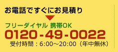 お電話ですぐにお見積りフリーダイヤル携帯OK0120-49-0022受付時間：7：00～19：00（年中無休）