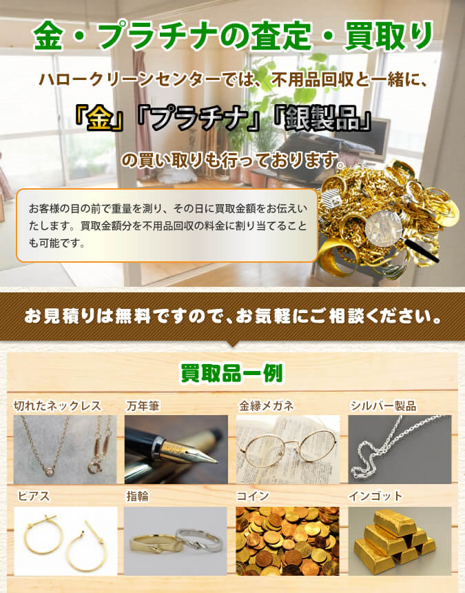 ハロークリーンセンターでは、不用品回収と一緒に、「金」「プラチナ」「銀製品」の買い取りも行っております。お客様の目の前で重量を測り、その日に買取金額をお伝えいたします。買取金額分を不用品回収の料金に割り当てることも可能です。